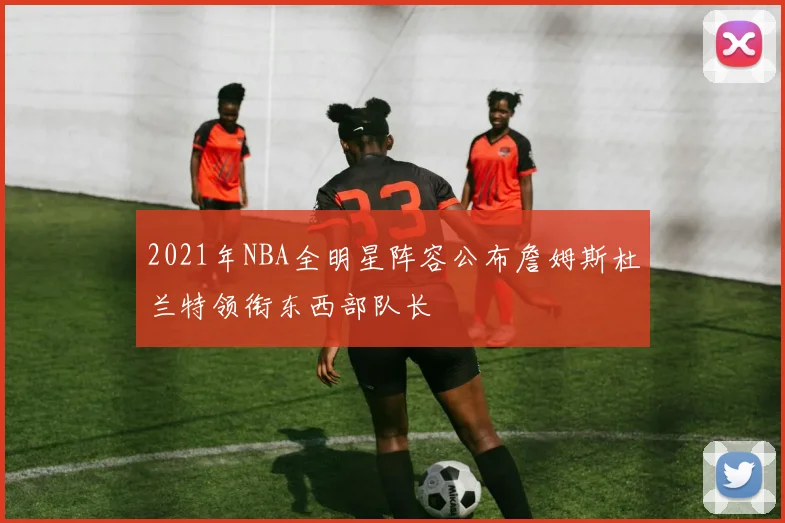 2021年NBA全明星阵容公布詹姆斯杜兰特领衔东西部队长