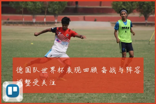 德国队世界杯表现回顾 备战与阵容调整受关注