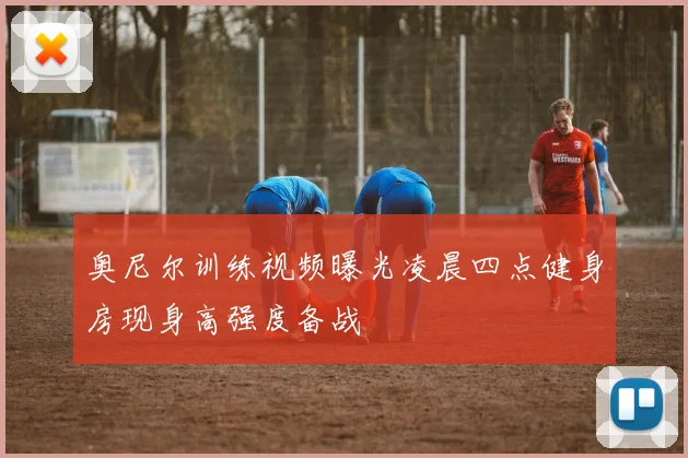 奥尼尔训练视频曝光凌晨四点健身房现身高强度备战