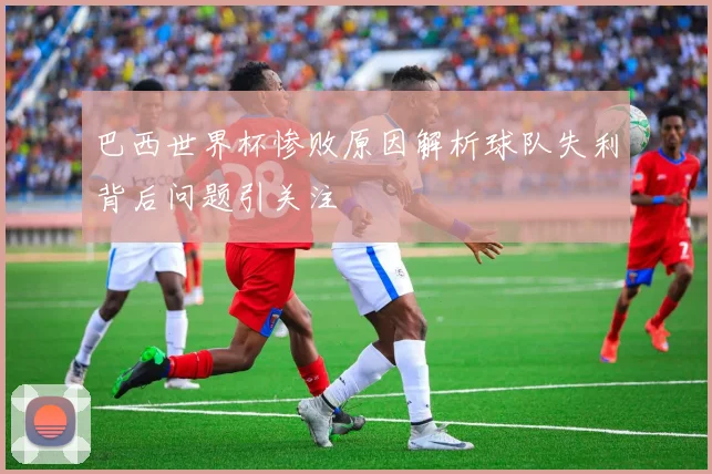 巴西世界杯惨败原因解析球队失利背后问题引关注