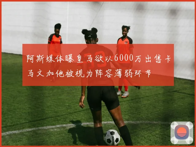 阿斯媒体曝皇马欲以6000万出售卡马文加他被视为阵容薄弱环节
