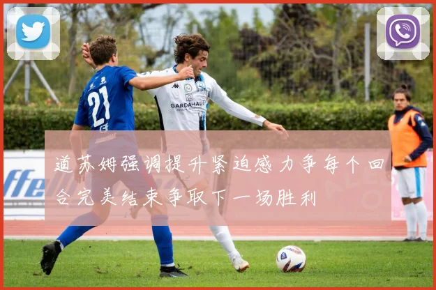 道苏姆强调提升紧迫感力争每个回合完美结束争取下一场胜利